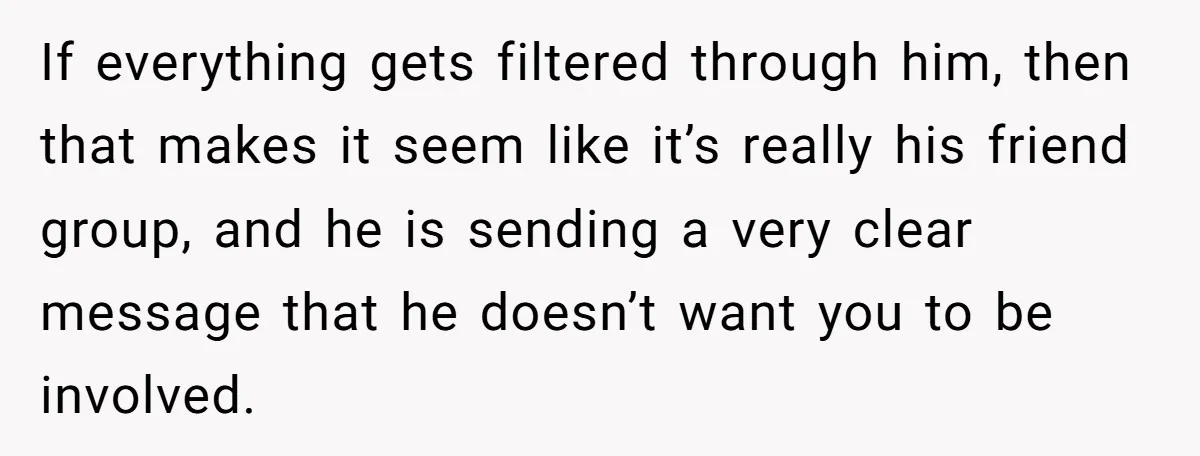 If everything gets filtered through him, then that makes it seem like it’s really his friend group, and he is sending a very clear message that he doesn’t want you...
