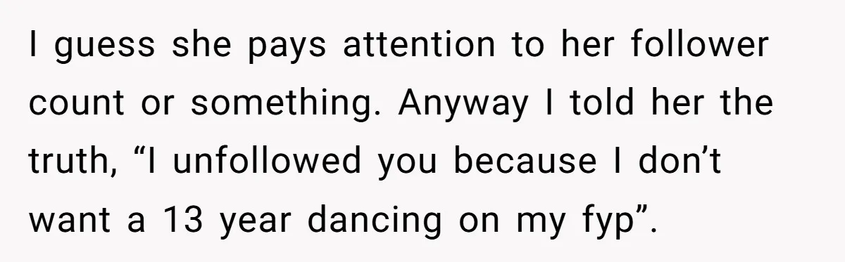 I guess she pays attention to her follower count or something. Anyway I told her the truth, “I unfollowed you because I don’t want a 13 year dancing on my...