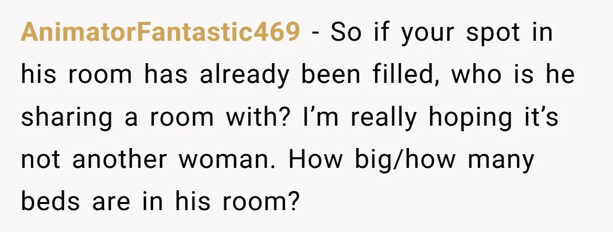 AnimatorFantastic469 − So if your spot in his room has already been filled, who is he sharing a room with? I’m really hoping it’s not another woman. How big/how many...
