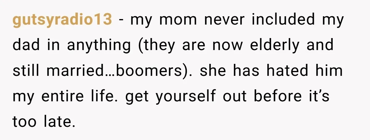 gutsyradio13 − my mom never included my dad in anything (they are now elderly and still married…boomers). she has hated him my entire life. get yourself out before it’s too...