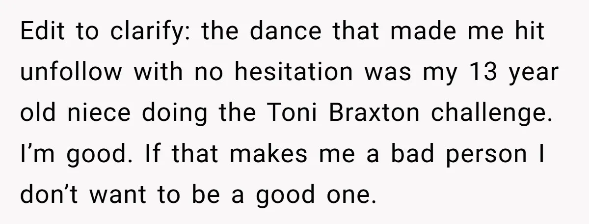 Edit to clarify: the dance that made me hit unfollow with no hesitation was my 13 year old niece doing the Toni Braxton challenge. I’m good. If that makes me...