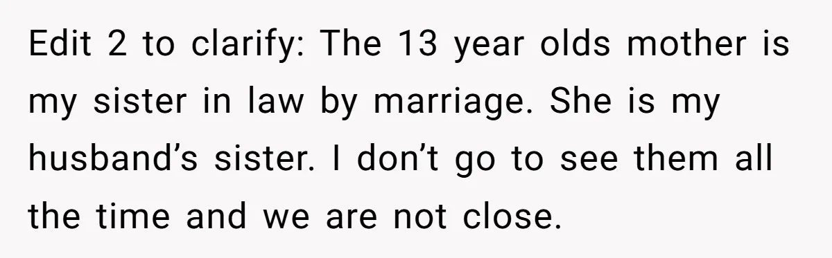 Edit 2 to clarify: The 13 year olds mother is my sister in law by marriage. She is my husband’s sister. I don’t go to see them all the time...