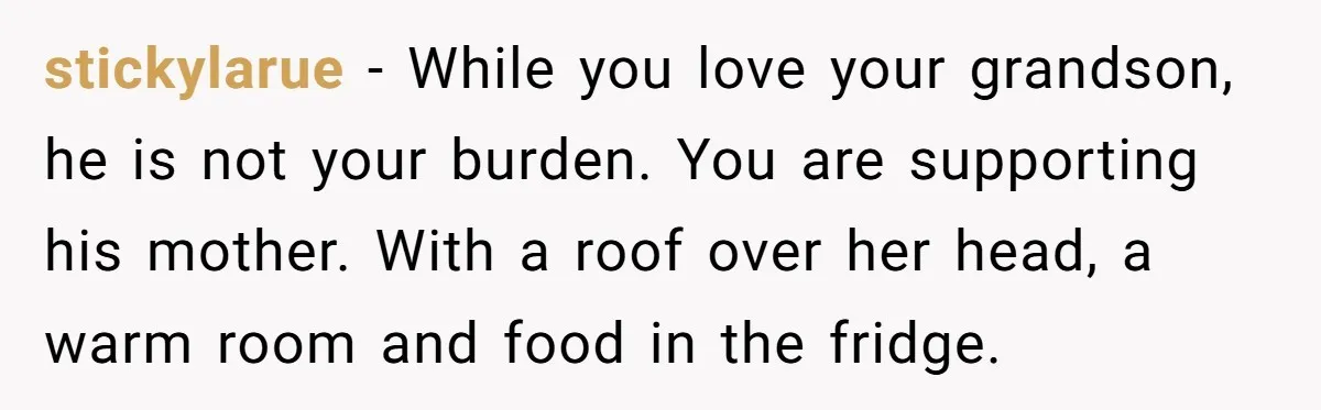 stickylarue − While you love your grandson, he is not your burden. You are supporting his mother. With a roof over her head, a warm room and food in the...