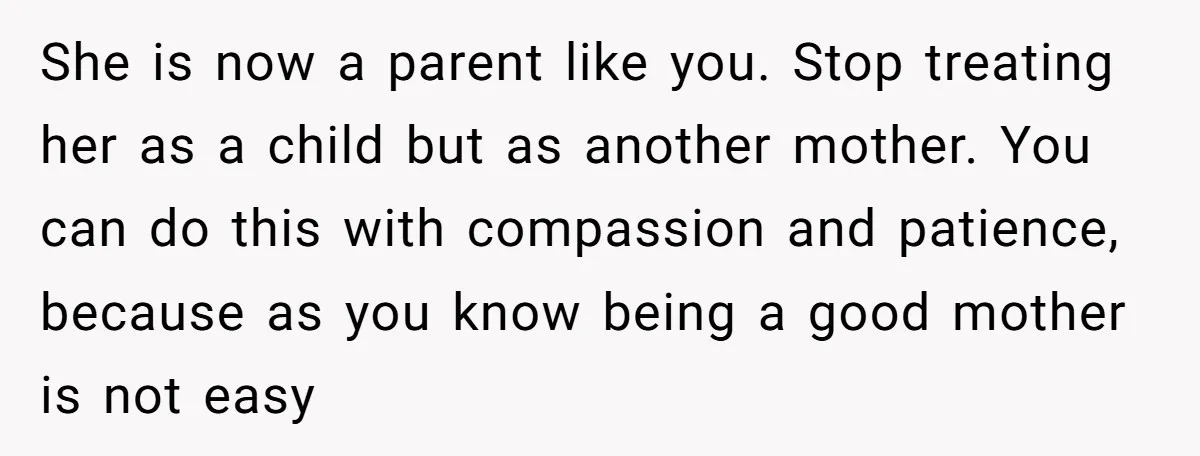 She is now a parent like you. Stop treating her as a child but as another mother. You can do this with compassion and patience, because as you know being...