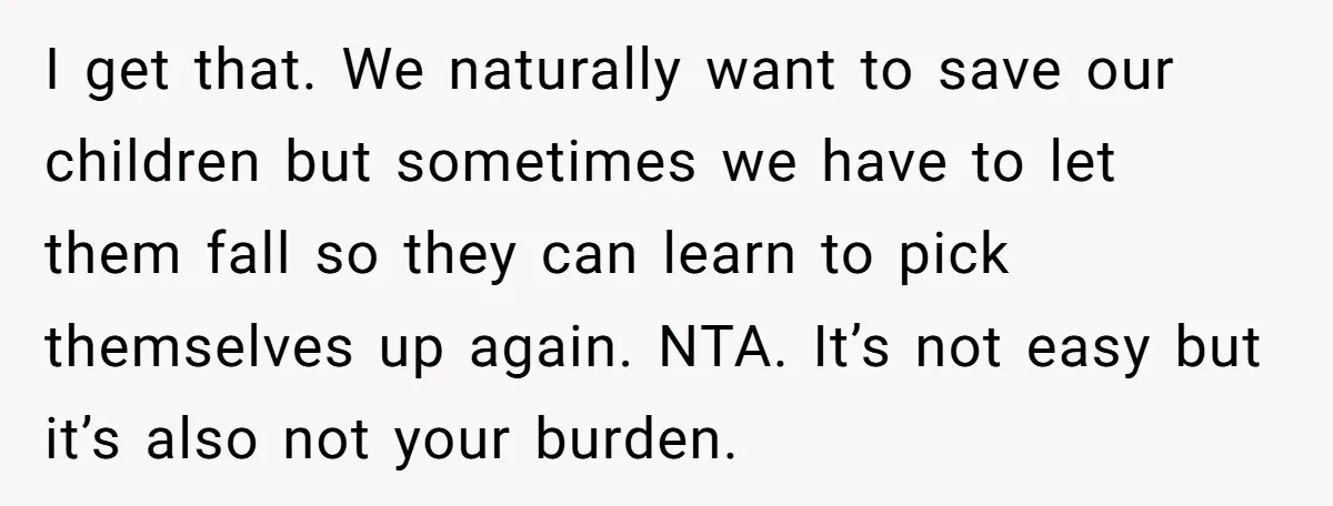 I get that. We naturally want to save our children but sometimes we have to let them fall so they can learn to pick themselves up again. NTA. It’s not...