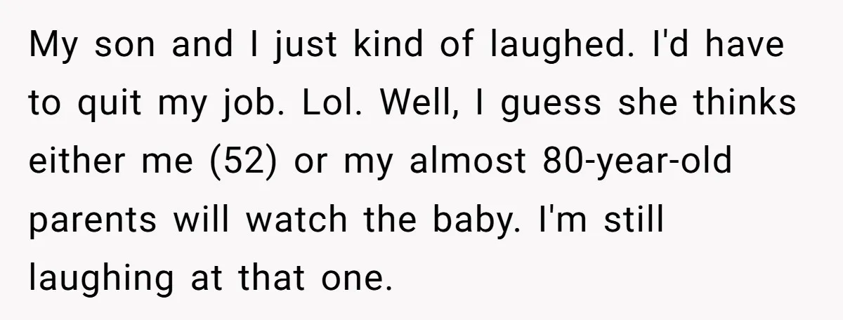 My son and I just kind of laughed. I'd have to quit my job. Lol. Well, I guess she thinks either me (52) or my almost 80-year-old parents will watch...