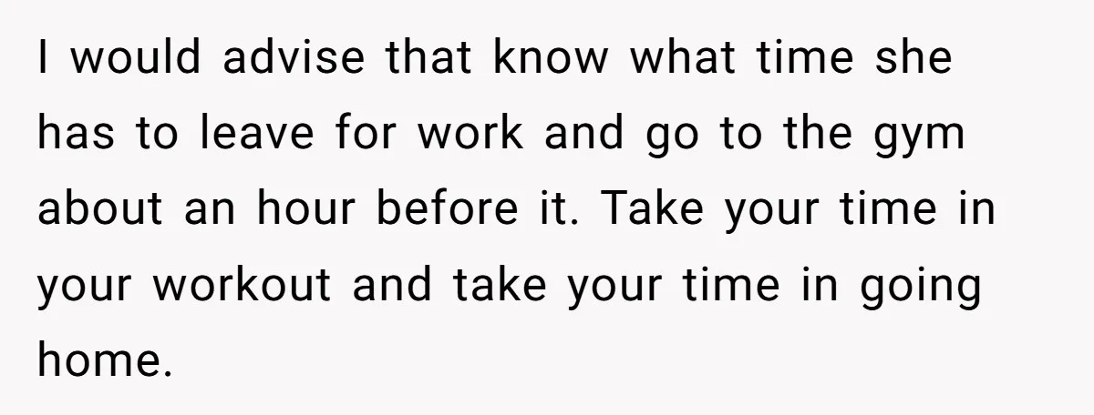 I would advise that know what time she has to leave for work and go to the gym about an hour before it. Take your time in your workout and...