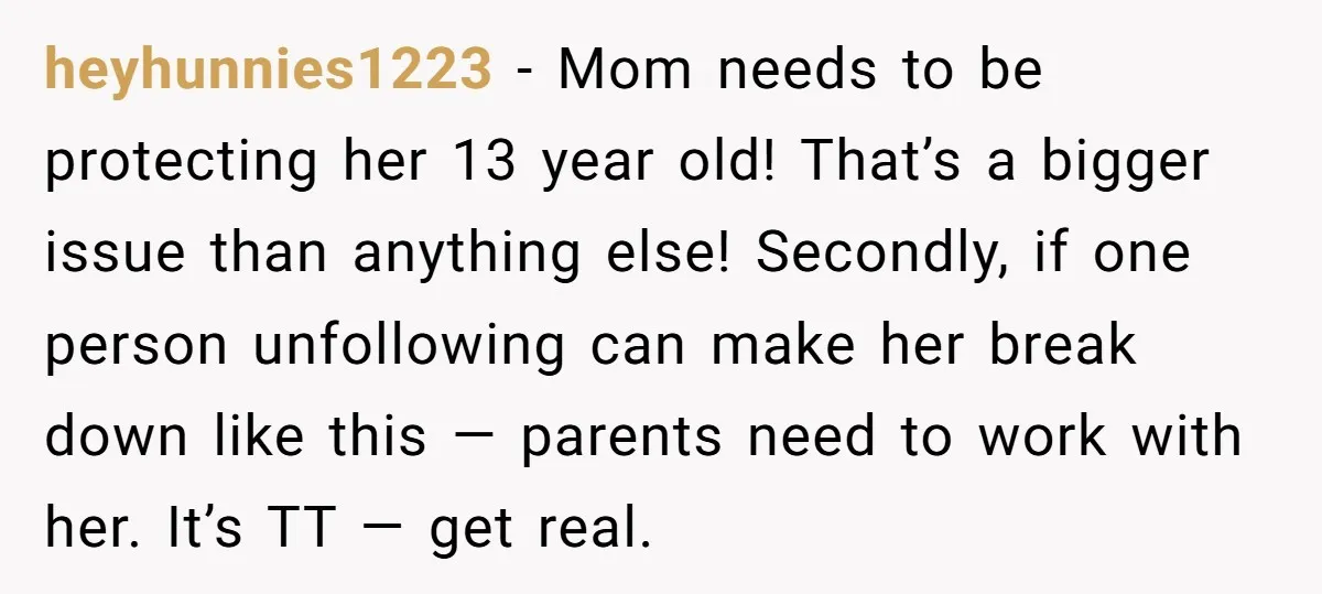 heyhunnies1223 − Mom needs to be protecting her 13 year old! That’s a bigger issue than anything else! Secondly, if one person unfollowing can make her break down like this...