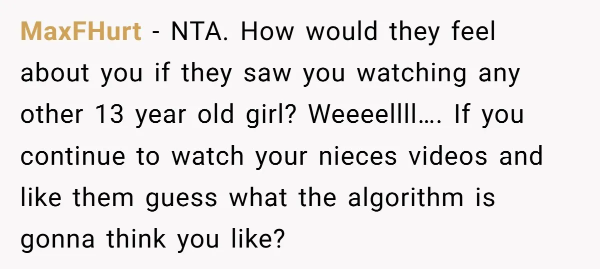 MaxFHurt − NTA. How would they feel about you if they saw you watching any other 13 year old girl? Weeeellll…. If you continue to watch your nieces videos and...