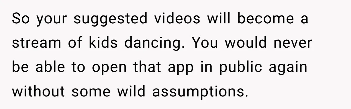 So your suggested videos will become a stream of kids dancing. You would never be able to open that app in public again without some wild assumptions.