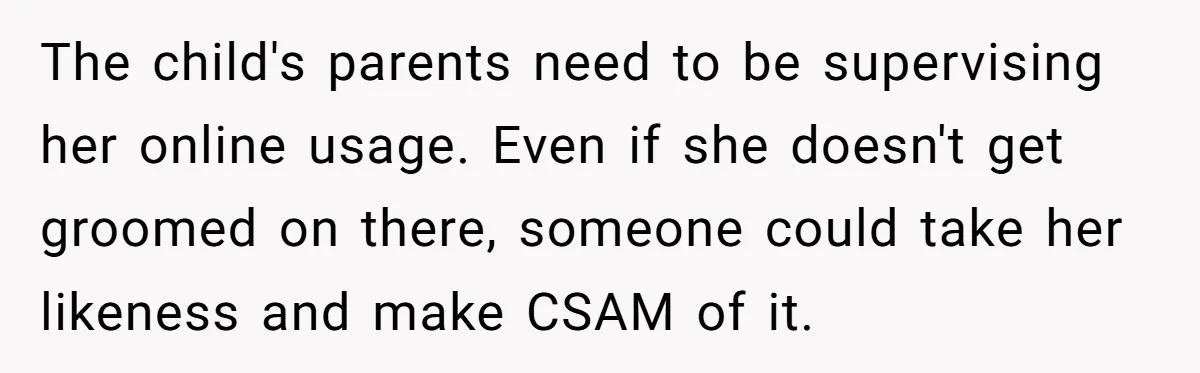 The child's parents need to be supervising her online usage. Even if she doesn't get groomed on there, someone could take her likeness and make CSAM of it.