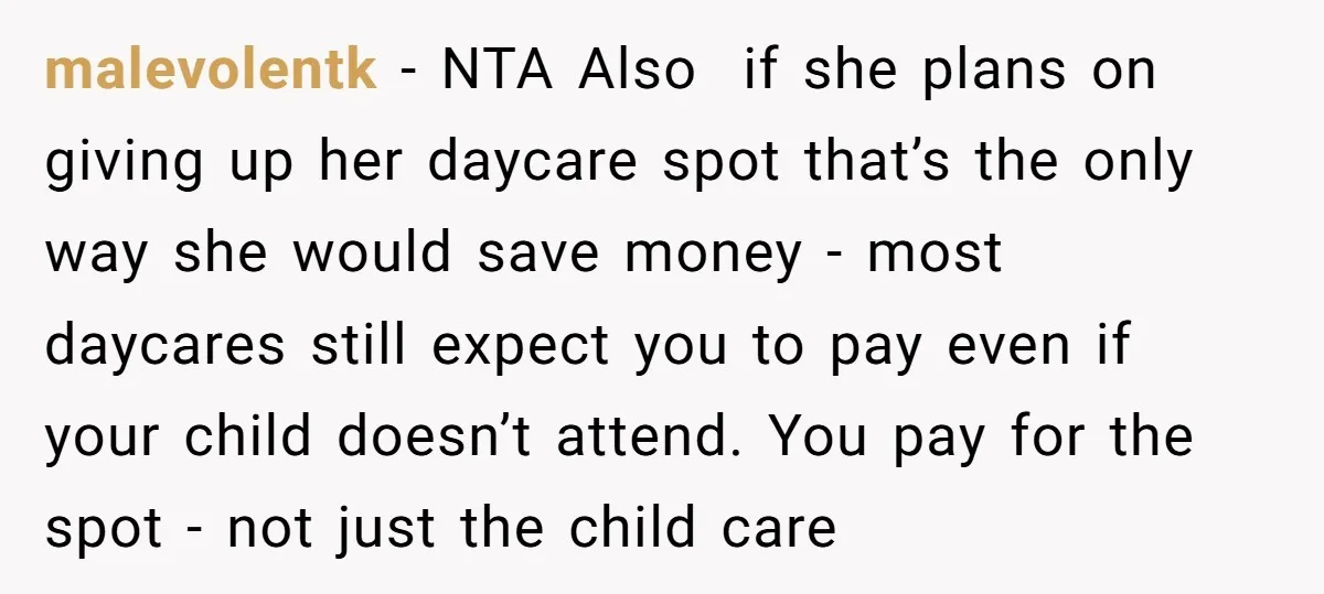 malevolentk − NTA Also if she plans on giving up her daycare spot that’s the only way she would save money - most daycares still expect you to pay even...