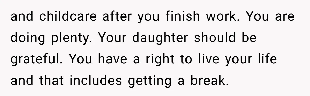 and childcare after you finish work. You are doing plenty. Your daughter should be grateful. You have a right to live your life and that includes getting a break.