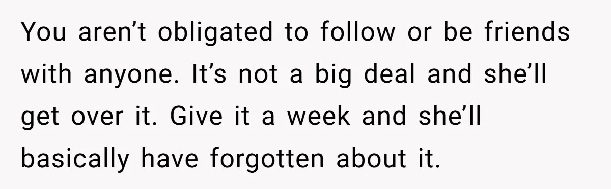 You aren’t obligated to follow or be friends with anyone. It’s not a big deal and she’ll get over it. Give it a week and she’ll basically have forgotten about...