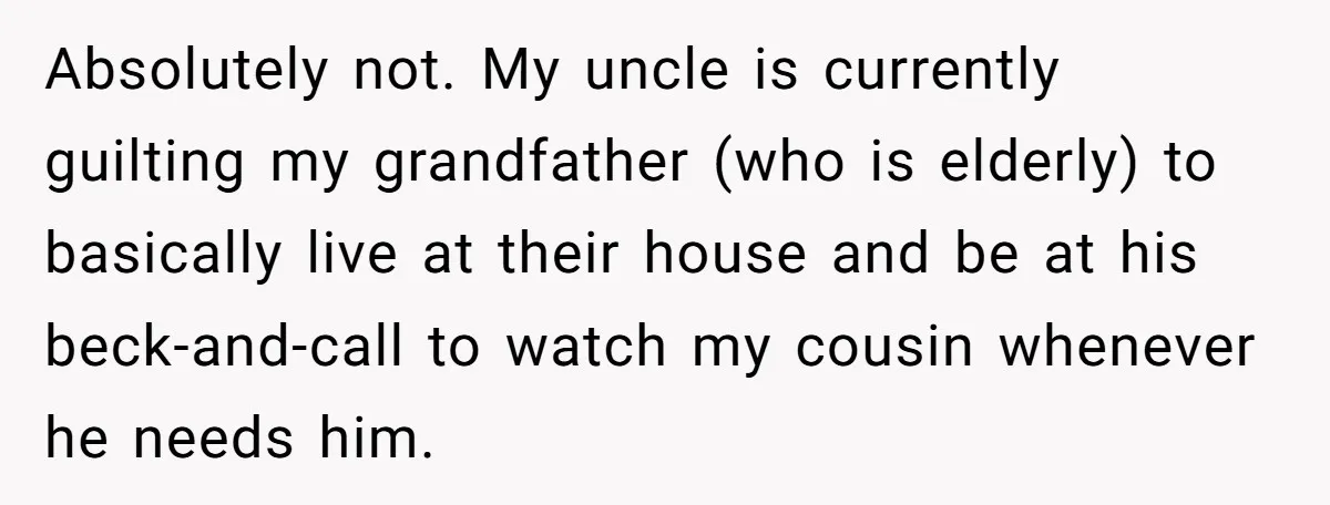 Absolutely not. My uncle is currently guilting my grandfather (who is elderly) to basically live at their house and be at his beck-and-call to watch my cousin whenever he needs...