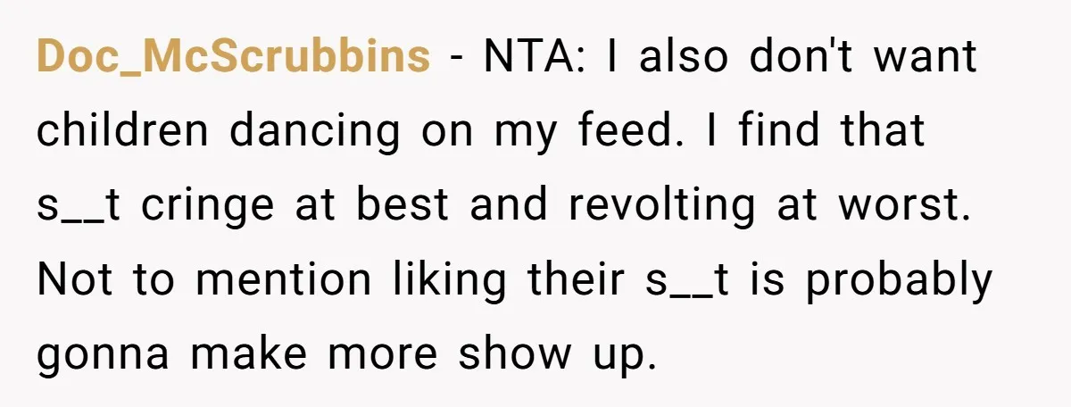Doc_McScrubbins − NTA: I also don't want children dancing on my feed. I find that s__t cringe at best and revolting at worst. Not to mention liking their s__t is...