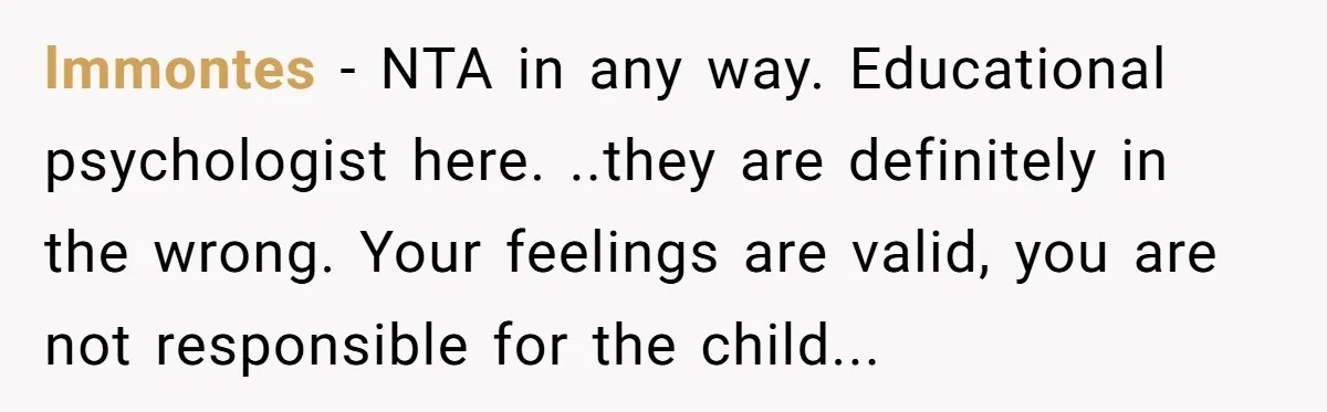 lmmontes - NTA in any way. Educational psychologist here. ..they are definitely in the wrong. Your feelings are valid, you are not responsible for the child...