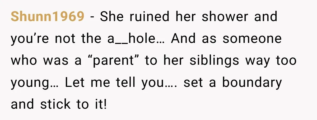 Shunn1969 - She ruined her shower and you’re not the a__hole… And as someone who was a “parent” to her siblings way too young… Let me tell you…. set a...