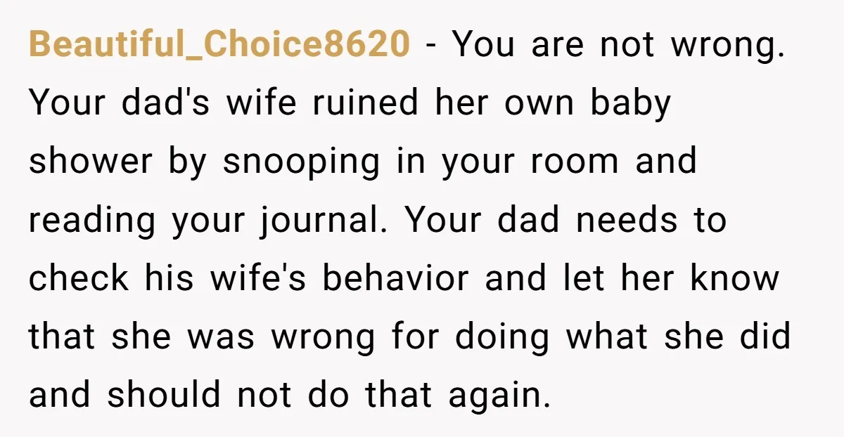 Beautiful_Choice8620 - You are not wrong. Your dad's wife ruined her own baby shower by snooping in your room and reading your journal. Your dad needs to check his wife's...