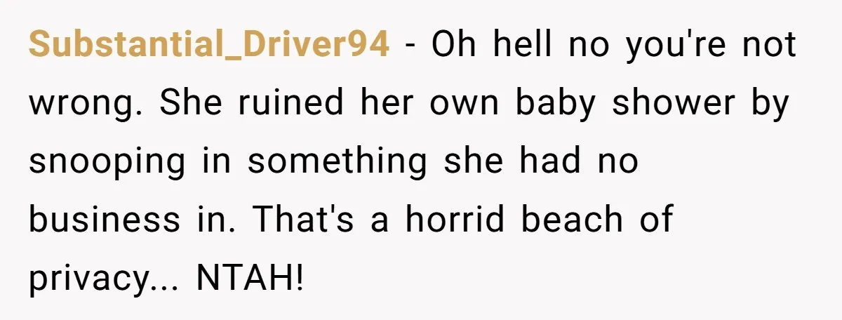 Substantial_Driver94 - Oh hell no you're not wrong. She ruined her own baby shower by snooping in something she had no business in. That's a horrid beach of privacy... NTAH!