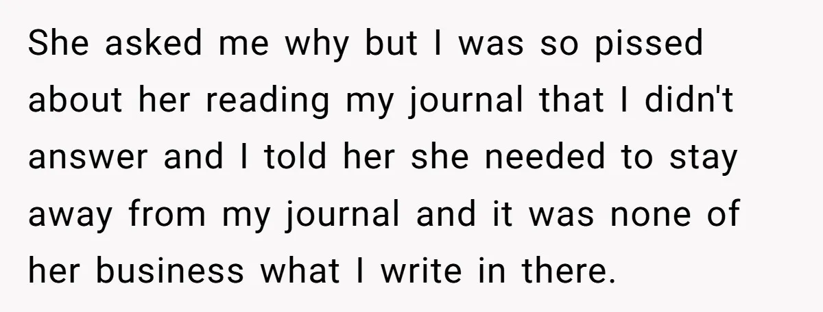 She asked me why but I was so pissed about her reading my journal that I didn't answer and I told her she needed to stay away from my journal...