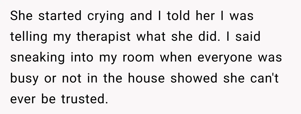 She started crying and I told her I was telling my therapist what she did. I said sneaking into my room when everyone was busy or not in the house...