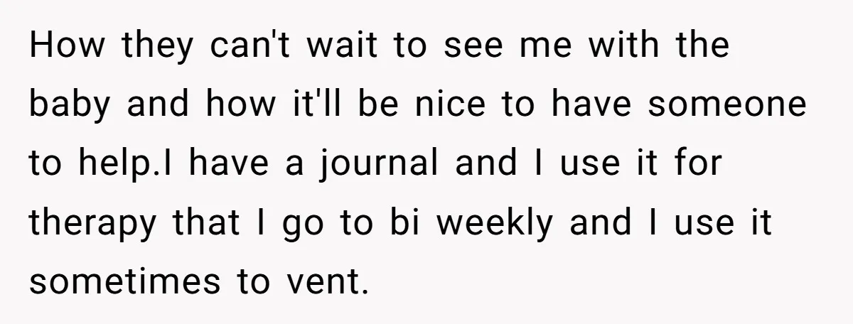How they can't wait to see me with the baby and how it'll be nice to have someone to help.I have a journal and I use it for therapy that...