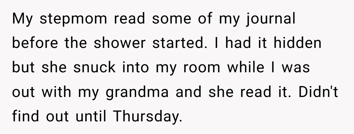 My stepmom read some of my journal before the shower started. I had it hidden but she snuck into my room while I was out with my grandma and she...
