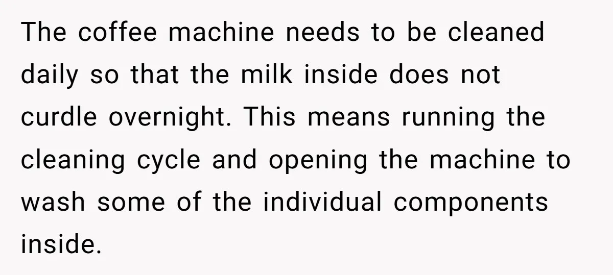 The coffee machine needs to be cleaned daily so that the milk inside does not curdle overnight. This means running the cleaning cycle and opening the machine to wash some...