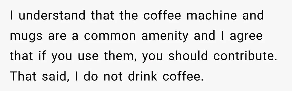 I understand that the coffee machine and mugs are a common amenity and I agree that if you use them, you should contribute. That said, I do not drink coffee.