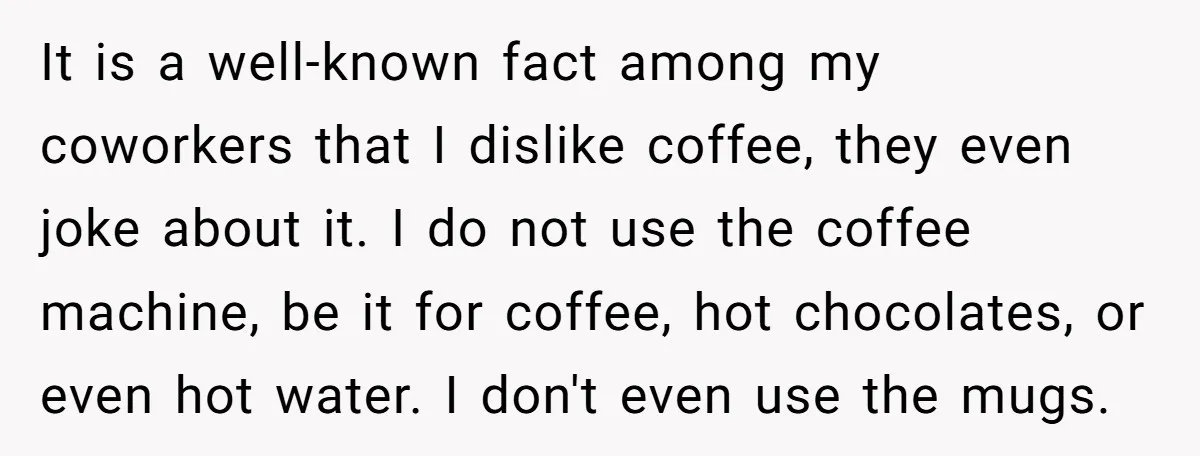 It is a well-known fact among my coworkers that I dislike coffee, they even joke about it. I do not use the coffee machine, be it for coffee, hot chocolates,...