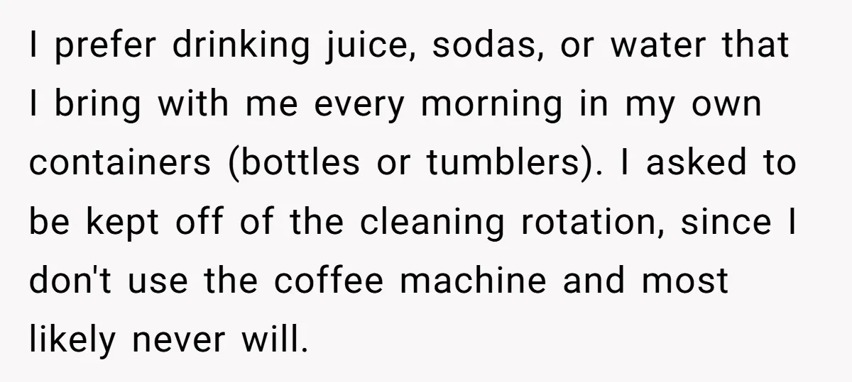I prefer drinking juice, sodas, or water that I bring with me every morning in my own containers (bottles or tumblers). I asked to be kept off of the cleaning...