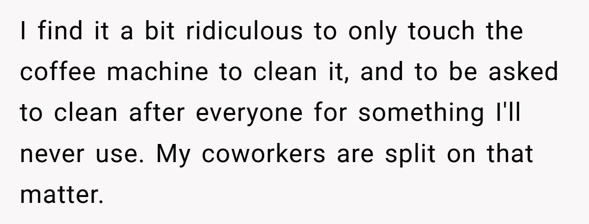 I find it a bit ridiculous to only touch the coffee machine to clean it, and to be asked to clean after everyone for something I'll never use. My coworkers...