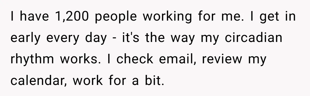 I have 1,200 people working for me. I get in early every day - it's the way my circadian rhythm works. I check email, review my calendar, work for a...