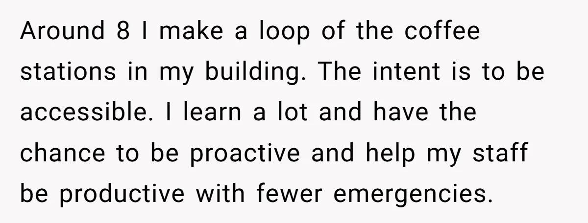 Around 8 I make a loop of the coffee stations in my building. The intent is to be accessible. I learn a lot and have the chance to be proactive...