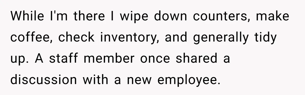 While I'm there I wipe down counters, make coffee, check inventory, and generally tidy up. A staff member once shared a discussion with a new employee.