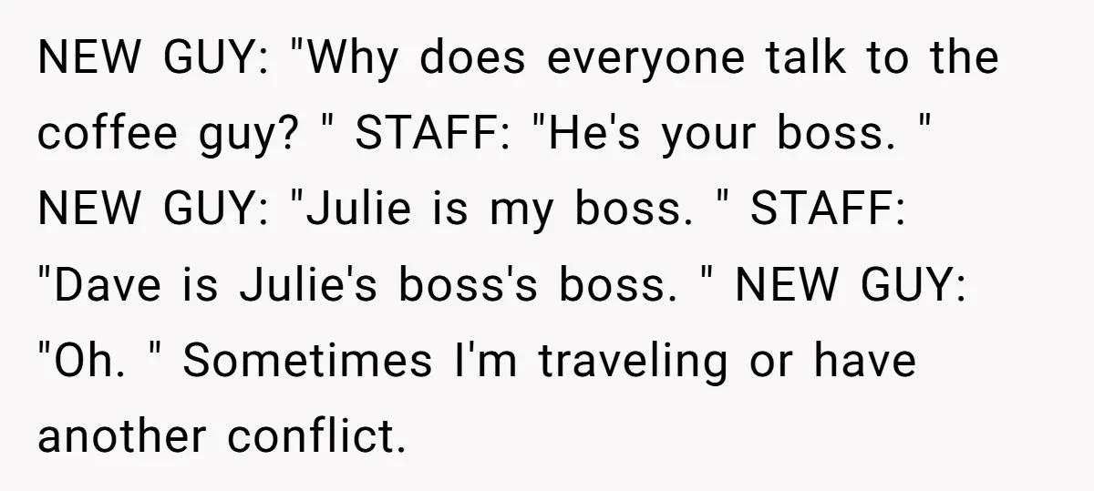NEW GUY: "Why does everyone talk to the coffee guy? " STAFF: "He's your boss. " NEW GUY: "Julie is my boss. " STAFF: "Dave is Julie's boss's boss. "...
