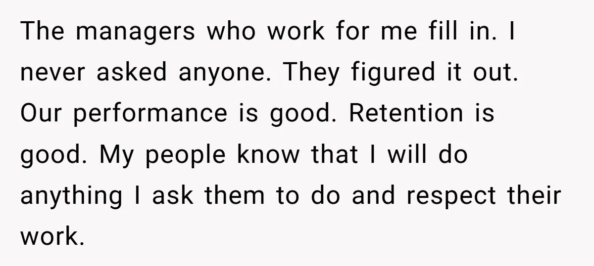 The managers who work for me fill in. I never asked anyone. They figured it out. Our performance is good. Retention is good. My people know that I will do...