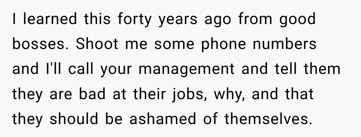 I learned this forty years ago from good bosses. Shoot me some phone numbers and I'll call your management and tell them they are bad at their jobs, why, and...