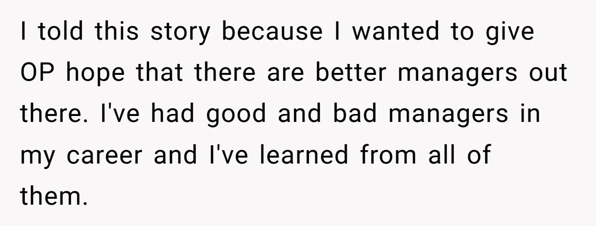 I told this story because I wanted to give OP hope that there are better managers out there. I've had good and bad managers in my career and I've learned...