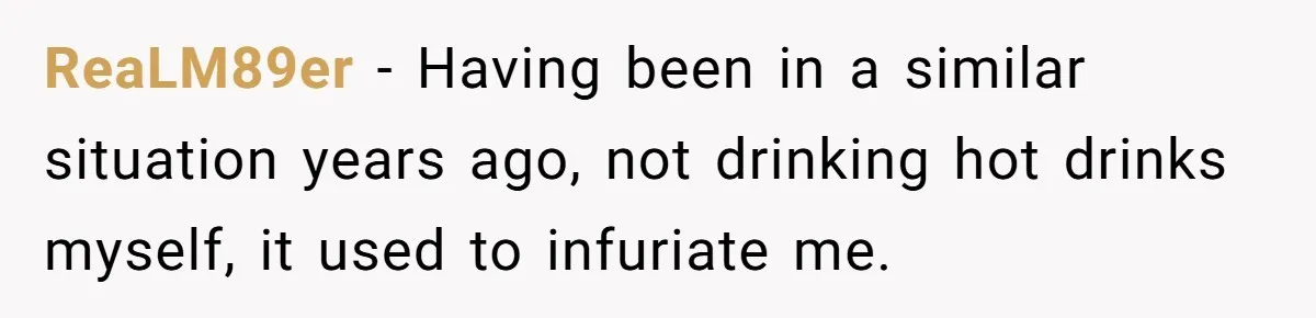 ReaLM89er − Having been in a similar situation years ago, not drinking hot drinks myself, it used to infuriate me.