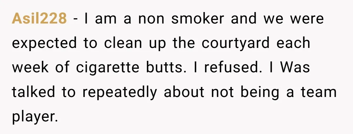 Asil228 − I am a non smoker and we were expected to clean up the courtyard each week of cigarette butts. I refused. I Was talked to repeatedly about not...