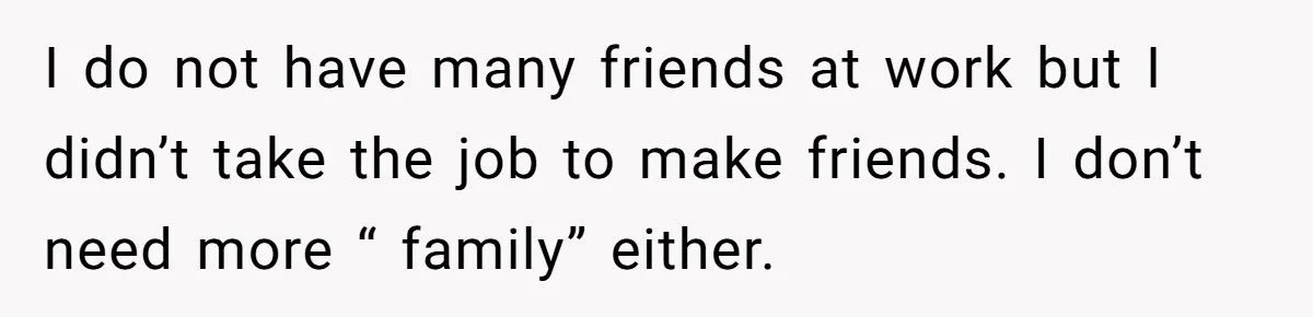 I do not have many friends at work but I didn’t take the job to make friends. I don’t need more “ family” either.