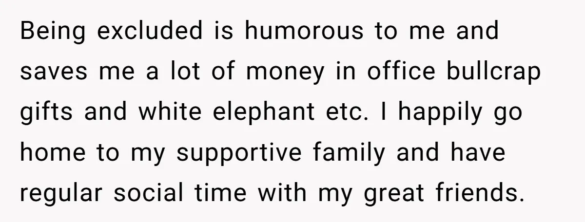 Being excluded is humorous to me and saves me a lot of money in office bullcrap gifts and white elephant etc. I happily go home to my supportive family and...