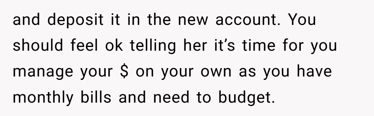 and deposit it in the new account. You should feel ok telling her it’s time for you manage your $ on your own as you have monthly bills and need...