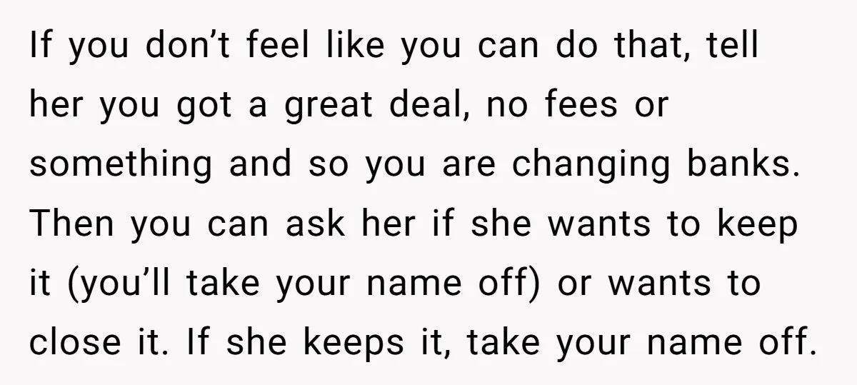 If you don’t feel like you can do that, tell her you got a great deal, no fees or something and so you are changing banks. Then you can ask...