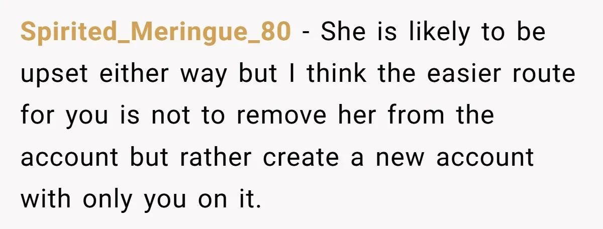 Spirited_Meringue_80 − She is likely to be upset either way but I think the easier route for you is not to remove her from the account but rather create a...