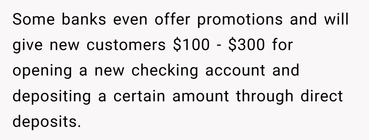 Some banks even offer promotions and will give new customers $100 - $300 for opening a new checking account and depositing a certain amount through direct deposits.