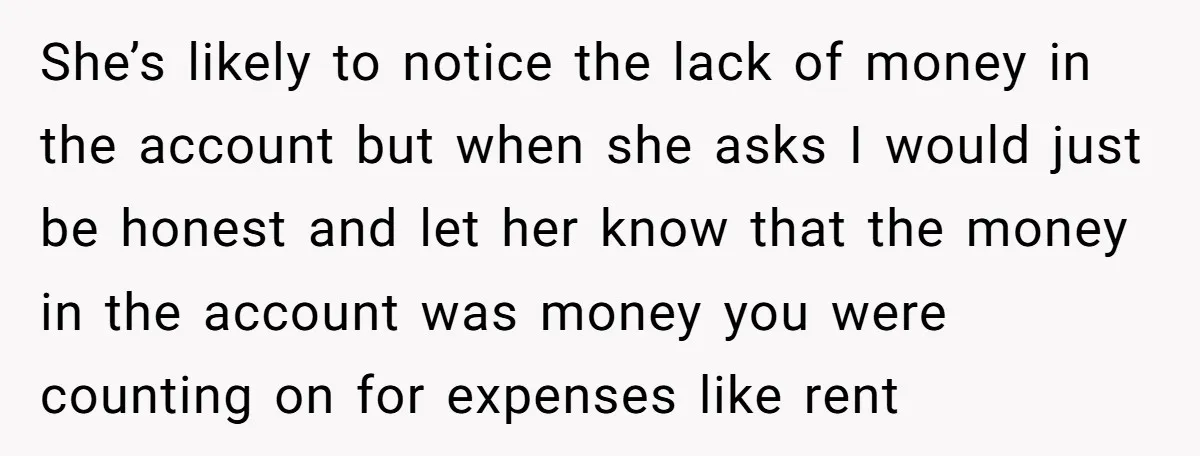 She’s likely to notice the lack of money in the account but when she asks I would just be honest and let her know that the money in the account...