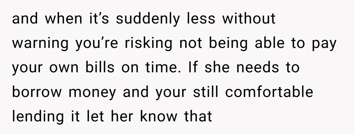 and when it’s suddenly less without warning you’re risking not being able to pay your own bills on time. If she needs to borrow money and your still comfortable lending...